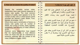 1.‫كيف‬‫نقيم‬‫جودة‬‫المالحظات؟‬2. How can we assess the quality of notes?
•‫هناك‬‫تباين‬‫في‬‫آراء‬‫الباحثين‬‫حول‬‫آلية‬‫ت‬‫قييم‬
‫جودة‬،‫التدوين‬‫وكانت‬‫آرائهم‬‫كالتالي‬:
•‫تتحدد‬‫جودة‬‫التدوين‬‫بعدد‬‫وحدات‬‫األفكار‬
‫المدونة‬.
•‫منهم‬‫من‬‫أشار‬‫إلى‬‫أن‬‫جودة‬‫التدوين‬‫تعتمد‬‫عل‬‫ى‬
‫مجموعة‬‫عوامل‬‫منها‬:‫عدد‬‫التفاصيل‬‫المذكورة؛‬
‫الوضوح؛‬‫عدد‬‫الكلمات؛‬‫التسلسل؛‬‫المنطقي‬‫ة؛‬
‫الدقة‬.
•‫منهم‬‫من‬‫أشار‬‫إلى‬‫أن‬‫جودة‬‫التدوين‬‫يعتمد‬‫عل‬‫ى‬
‫درجة‬‫فهم‬‫اآلخرين‬،‫لها‬‫ويشترط‬‫أن‬‫ال‬‫يكون‬
‫محتوى‬‫التدوين‬‫ا‬‫ا‬‫مألوف‬‫لديهم‬.
Despite the variability across notes,
researchers have used several measures to
assess note quality. The most common
measure of quality used appears to be the
number of idea units or critical lecture points
recorded the learner’s notes (Robin, Foxx,
Martello, & Archable, 1977).
Others have used a combination of factors to
assess note quality such as: number of
details, the number of words, clarity, legibility,
sequencing, and accuracy of notes (Vekaria,
2012).
However, some researchers have argued
that the highest-quality or most effective
notes are those that can be understood by
someone unfamiliar with the content of the
notes (Williams & Eggert, 2002).
 