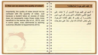 1.‫كيف‬‫نقيم‬‫جودة‬‫المالحظات؟‬2. How can we assess the quality of notes?
•‫المهم‬‫في‬‫تقييم‬‫جودة‬‫التدوين‬‫أن‬‫ال‬‫نعتمد‬‫ع‬‫لى‬
‫النهج‬،‫الكمي‬‫فالطالب‬‫الذي‬‫يدون‬‫كل‬‫شيء‬‫ل‬‫يس‬
‫بالضرورة‬‫أن‬‫يكون‬‫قد‬‫حقق‬‫الفائدة‬‫المرجو‬،‫ة‬
‫وفي‬‫بعض‬‫الحاالت‬‫قد‬‫تؤثر‬‫ا‬‫ا‬‫سلب‬‫على‬‫م‬‫خرجات‬
‫التعلم‬.
Importantly, the quality of notes should not be
confused with the quantity of notes. Just
because a student takes an excess of notes
does not necessarily make those notes more
beneficial to the learner (Bui et al., 2013), and
in some cases, even detrimental to learning
outcomes (Mueller & Oppenheimer,2013).
 
