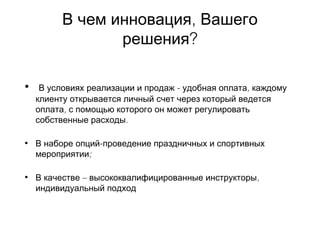 ,В чем инновация Вашего
?решения
• -В условиях реализации и продаж ,удобная оплата каждому
клиенту открывается личный счет через который ведется
,оплата с помощью которого он может регулировать
.собственные расходы
• -В наборе опций проведение праздничных и спортивных
;мероприятии
• –В качестве ,высококвалифицированные инструкторы
индивидуальный подход
 