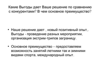 Какие Выгоды дает Ваше решение по сравнению
? ?с конкурентами В чем основное преимущество
• Наше решение дает , ,.новый позитивный опыт
- ,Выгоды проведение разных мероприятии
- .организация экстрим трипов заграницу
• –Основное преимущество предоставляем
возможность занятий летними так и зимними
, .видами спорта международный опыт
 
