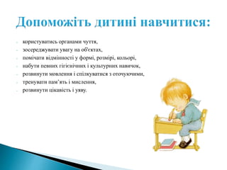 - користуватись органами чуття,
- зосереджувати увагу на об'єктах,
- помічати відмінності у формі, розмірі, кольорі,
- набути певних гігієнічних і культурних навичок,
- розвинути мовлення і спілкуватися з оточуючими,
- тренувати пам’ять і мислення,
- розвинути цікавість і уяву.
 