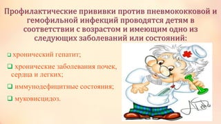 Профилактические прививки против пневмококковой и
гемофильной инфекций проводятся детям в
соответствии с возрастом и имеющим одно из
следующих заболеваний или состояний:
 хронический гепатит;
 хронические заболевания почек,
сердца и легких;
 иммунодефицитные состояния;
 муковисцидоз.
 