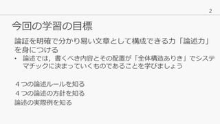 2
今回の学習の目標
４つの論述ルールを知る
４つの論述の方針を知る
論述の実際例を知る
論証を明確で分かり易い文章として構成できる力「論述力」
を身につける
• 論述では，書くべき内容とその配置が「全体構造ありき」でシステ
マチックに決まって...