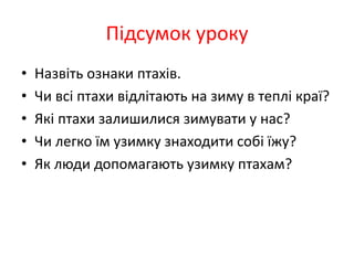 Підсумок уроку
• Назвіть ознаки птахів.
• Чи всі птахи відлітають на зиму в теплі краї?
• Які птахи залишилися зимувати у нас?
• Чи легко їм узимку знаходити собі їжу?
• Як люди допомагають узимку птахам?
 