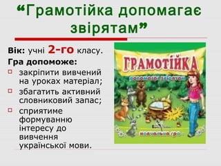 “Грамотійка допомагає
”звірятам
Вік: учні 2-го класу.
Гра допоможе:
 закріпити вивчений
на уроках матеріал;
 збагатить активний
словниковий запас;
 сприятиме
формуванню
інтересу до
вивчення
української мови.
 