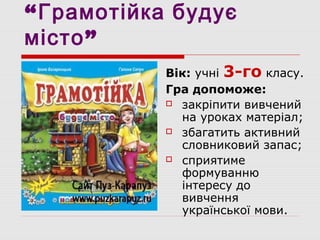 “Грамотійка будує
місто”
Вік: учні 3-го класу.
Гра допоможе:
 закріпити вивчений
на уроках матеріал;
 збагатить активний
словниковий запас;
 сприятиме
формуванню
інтересу до
вивчення
української мови.
 