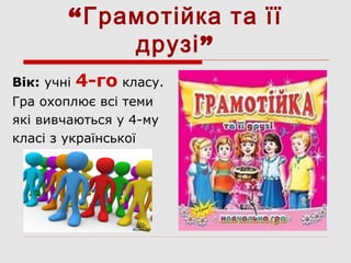 “Грамотійка та її
друзі”
Вік: учні 4-го класу.
Гра охоплює всі теми
які вивчаються у 4-му
класі з української
мови.
 