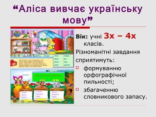 “Аліса вивчає українську
”мову
Вік: учні 3х – 4х
класів.
Різноманітні завдання
сприятимуть:
 формуванню
орфографічної
пильності;
 збагаченню
словникового запасу.
 