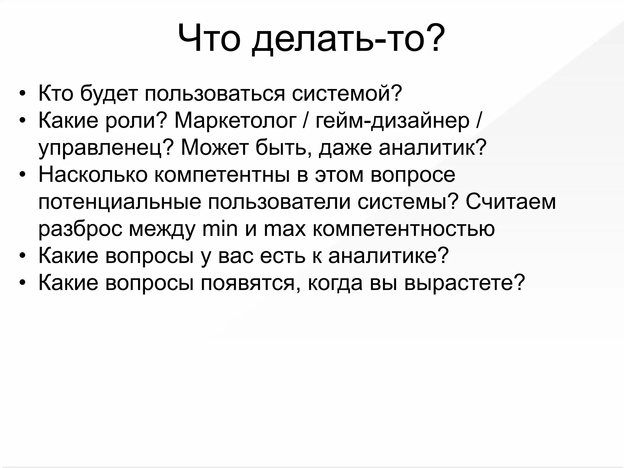 Что делать-то?
• Кто будет пользоваться системой?
• Какие роли? Маркетолог / гейм-дизайнер /
управленец? Может быть, даже аналитик?
• Насколько компетентны в этом вопросе
потенциальные пользователи системы? Считаем
разброс между min и max компетентностью
• Какие вопросы у вас есть к аналитике?
• Какие вопросы появятся, когда вы вырастете?
 