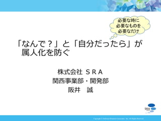 Copyright © Software Research Associates, Inc. All Rights Reserved
株式会社 ＳＲＡ
関西事業部・開発部
阪井 誠
「なんで？」と「自分だったら」が
属人化を防ぐ
必要な時に
必要なものを
必要なだけ
 