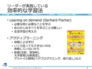Copyright © Software Research Associates, Inc. All Rights Reserved 3
リーダーが実践している
効率的な学習法
• Leaning on demand (Gerhard Fischer)
• 必要な時に必要なことを学ぶ
• あらかじめすべてを学ぶことは難しい
• 生涯学習の考え方
• アクティブラーニング
• 体験による学び
• いくら言ってもできないのは
体験していないから
• 医療(注射、緊急時)、
大学教育(白熱教室)、
アジャイル開発(ペアプログラミング、繰り返し)など
 