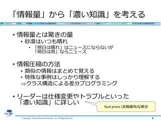 Copyright © Software Research Associates, Inc. All Rights Reserved 4
「情報量」から「濃い知識」を考える
• 情報量とは驚きの量
• 砂漠はいつも晴れ
• 「明日は晴れ」はニュースにならないが
「明日は雨」ならニュース
• 情報圧縮の方法
• 類似の情報はまとめて覚える
• 特殊な事例はしっかり理解する
クラス構造による差分プログラミング
• リーダーは仕様変更やトラブルといった
「濃い知識」に詳しい
fault prone (欠陥傾向)な部分
 