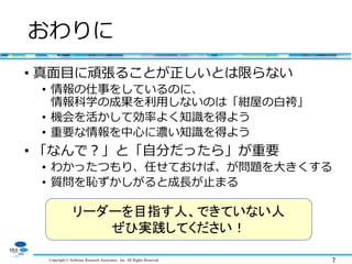 Copyright © Software Research Associates, Inc. All Rights Reserved 7
おわりに
• 真面目に頑張ることが正しいとは限らない
• 情報の仕事をしているのに、
情報科学の成果を利用しないのは「紺屋の白袴」
• 機会を活かして効率よく知識を得よう
• 重要な情報を中心に濃い知識を得よう
• 「なんで？」と「自分だったら」が重要
• わかったつもり、任せておけば、が問題を大きくする
• 質問を恥ずかしがると成長が止まる
リーダーを目指す人、できていない人
ぜひ実践してください！
 