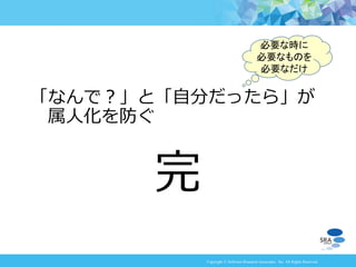 Copyright © Software Research Associates, Inc. All Rights Reserved
完
「なんで？」と「自分だったら」が
属人化を防ぐ
必要な時に
必要なものを
必要なだけ
 