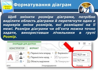 7
Форматування діаграмРозділ 4
§ 4.6
Щоб змінити розміри діаграми, потрібно
виділити область діаграми й перетягнути один а
маркерів зміни розмірів, які розміщені на її
межі. Розміри діаграми чи об'єкта можна точно
задати, використавши лічильники в групі
Розмір.
 
