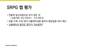 SRPG 맵 평가
• 전통적 알고리즘으로 하기 힘든 것
승률 예측, 유닛 퍼포먼스 – K/D 예측 등
• 보통 수백~수천 번의 시뮬레이션을 돌려서 평균값을 내서 계산
• 시뮬레이션 없이도 평가가 가능할까?
 