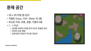 문제 공간
• 20 x 20 타일 맵 (2D)
• 지형은 Grass, Cliff, Water 의 3종
• 유닛은 타워, 보병, 궁병, 기병의 4종
• 1 : 1 PvP
• 상대편 타워의 HP를 먼저 0으로 만들면 승리
• 반대의 경우 패배
• 승패 없이 30턴이 지나면 무승부
 