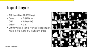 Input Layer
• 지형 Input Data (0~15번 Map)
• Grass = 0.0 (Black)
Cliff = 1.0 (White)
Water = 0.8
• Cliff 와 Water 는 이동을 막는다는 유사성이 있어서
채널을 분리할 때보다 합칠 때 결과값이 좋았음
 