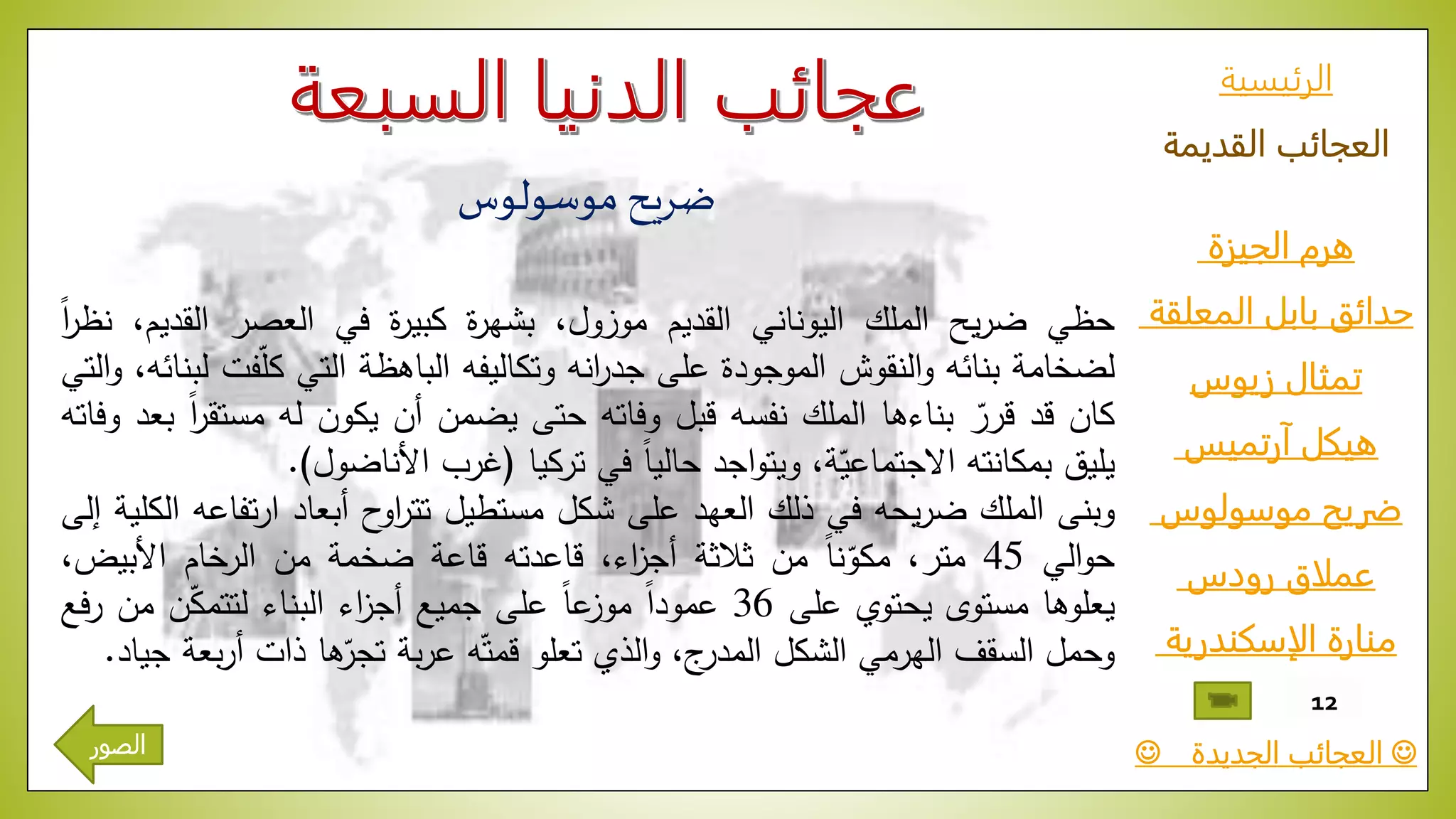 ‫الرئيسية‬
‫القديمة‬ ‫العجائب‬
‫الجيزة‬ ‫هرم‬
‫المعلقة‬ ‫بابل‬ ‫حدائق‬
‫زيوس‬ ‫تمثال‬
‫آرتميس‬ ‫هيكل‬
‫موسولوس‬ ‫ضريح‬
‫رودس‬ ‫عملاق‬
‫الإسكندرية‬ ‫منارة‬
‫الجديدة‬ ‫العجائب‬
12
‫موسولوس‬ ‫ضريح‬
‫حظي‬‫يح‬‫ر‬‫ض‬‫الملك‬‫اليوناني‬‫القديم‬‫موزول‬،‫ة‬‫ر‬‫بشه‬‫ة‬‫ر‬‫كبي‬‫في‬‫العصر‬‫القد‬،‫يم‬ّ‫ا‬‫ا‬‫ر‬‫نظ‬
‫لضخامة‬‫بنائه‬‫النقوش‬‫و‬‫الموجودة‬‫على‬‫انه‬‫ر‬‫جد‬‫وتكاليفه‬‫الباهظة‬‫التي‬ّّ‫ل‬‫ك‬‫فت‬،‫لبنائه‬‫التي‬‫و‬
‫كان‬‫قد‬ّّ‫قرر‬‫بناءها‬‫الملك‬‫نفسه‬‫قبل‬‫وفاته‬‫حتى‬‫يضمن‬‫أن‬‫يكون‬‫له‬‫مس‬ّ‫ا‬‫ا‬‫ر‬‫تق‬‫بعد‬‫وفاته‬
‫يليق‬‫بمكانته‬،‫ة‬ّ‫االجتماعي‬‫اجد‬‫و‬‫ويت‬ّ‫ا‬‫ا‬‫حالي‬‫في‬‫تركيا‬(‫غرب‬‫األناضول‬).
‫وبنى‬‫الملك‬‫يحه‬‫ر‬‫ض‬‫في‬‫ذلك‬‫العهد‬‫على‬‫شكل‬‫مستطيل‬‫ح‬‫او‬‫ر‬‫تت‬‫أبعاد‬‫ت‬‫ر‬‫ا‬‫فاعه‬‫الكلية‬‫إلى‬
‫الي‬‫و‬‫ح‬45،‫متر‬ّ‫ا‬‫ا‬‫ن‬ّ‫مكو‬‫من‬‫ثالثة‬،‫اء‬‫ز‬‫أج‬‫قاعدته‬‫قاعة‬‫ضخمة‬‫من‬‫الرخام‬‫األبيض‬،
‫يعلوها‬‫مستوى‬‫يحتوي‬‫على‬36ّ‫ا‬‫ا‬‫عمود‬ّ‫ا‬‫ا‬‫ع‬‫موز‬‫على‬‫جميع‬‫اء‬‫ز‬‫أج‬‫البناء‬‫ن‬ّ‫ك‬‫لتتم‬‫من‬ّ‫ر‬‫فع‬
‫وحمل‬‫السقف‬‫الهرمي‬‫الشكل‬،‫ج‬‫المدر‬‫الذي‬‫و‬‫تعلو‬‫ه‬ّ‫قمت‬‫بة‬‫ر‬‫ع‬‫ها‬ّ‫تجر‬‫ذات‬ّ‫أر‬‫بعة‬‫جياد‬.
‫الصور‬
 