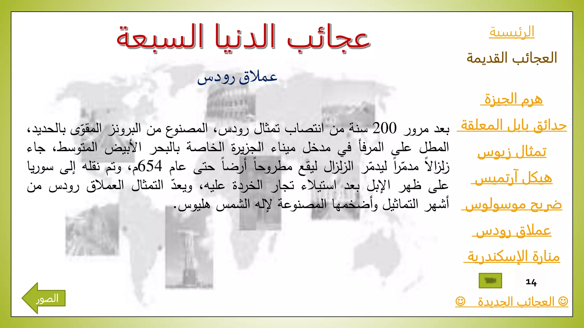 ‫الرئيسية‬
‫القديمة‬ ‫العجائب‬
‫الجيزة‬ ‫هرم‬
‫المعلقة‬ ‫بابل‬ ‫حدائق‬
‫زيوس‬ ‫تمثال‬
‫آرتميس‬ ‫هيكل‬
‫موسولوس‬ ‫ضريح‬
‫رودس‬ ‫عملاق‬
‫الإسكندرية‬ ‫منارة‬
‫الجديدة‬ ‫العجائب‬
14
‫دس‬‫و‬‫ر‬‫عمالق‬
‫بعد‬‫مرور‬200‫سنة‬‫من‬‫انتصاب‬‫تمثال‬،‫رودس‬‫ع‬‫المصنو‬‫من‬‫البرونز‬‫ى‬ّ‫المقو‬‫ب‬،‫الحديد‬
‫المطل‬‫على‬‫فأ‬‫ر‬‫الم‬‫في‬‫مدخل‬‫ميناء‬‫ة‬‫ر‬‫ي‬‫ز‬‫الج‬‫الخاصة‬‫بالبحر‬‫األبيض‬‫المتوس‬،‫ط‬‫جاء‬
ّ‫ا‬‫ال‬‫ا‬‫ز‬‫ل‬‫ز‬ّ‫ا‬‫ا‬‫ر‬ّ‫مدم‬‫ر‬ّ‫ليدم‬‫ال‬‫ز‬‫ل‬‫ز‬‫ال‬‫ليقع‬ّ‫ا‬‫ا‬‫مطروح‬ّ‫ا‬‫ا‬‫أرض‬‫حتى‬‫عام‬654،‫م‬‫وتم‬‫نقله‬‫إلى‬‫يا‬‫ر‬‫سو‬
‫على‬‫ظهر‬‫اإلبل‬‫بعد‬‫استيالء‬‫تجار‬‫الخردة‬،‫عليه‬ّّ‫ويعد‬‫التمثال‬‫العمالق‬ّ‫ر‬‫ودس‬‫من‬
‫أشهر‬‫التماثيل‬‫أضخمها‬‫و‬‫المصنوعة‬‫إلله‬‫الشمس‬‫هليوس‬.
‫الصور‬
 