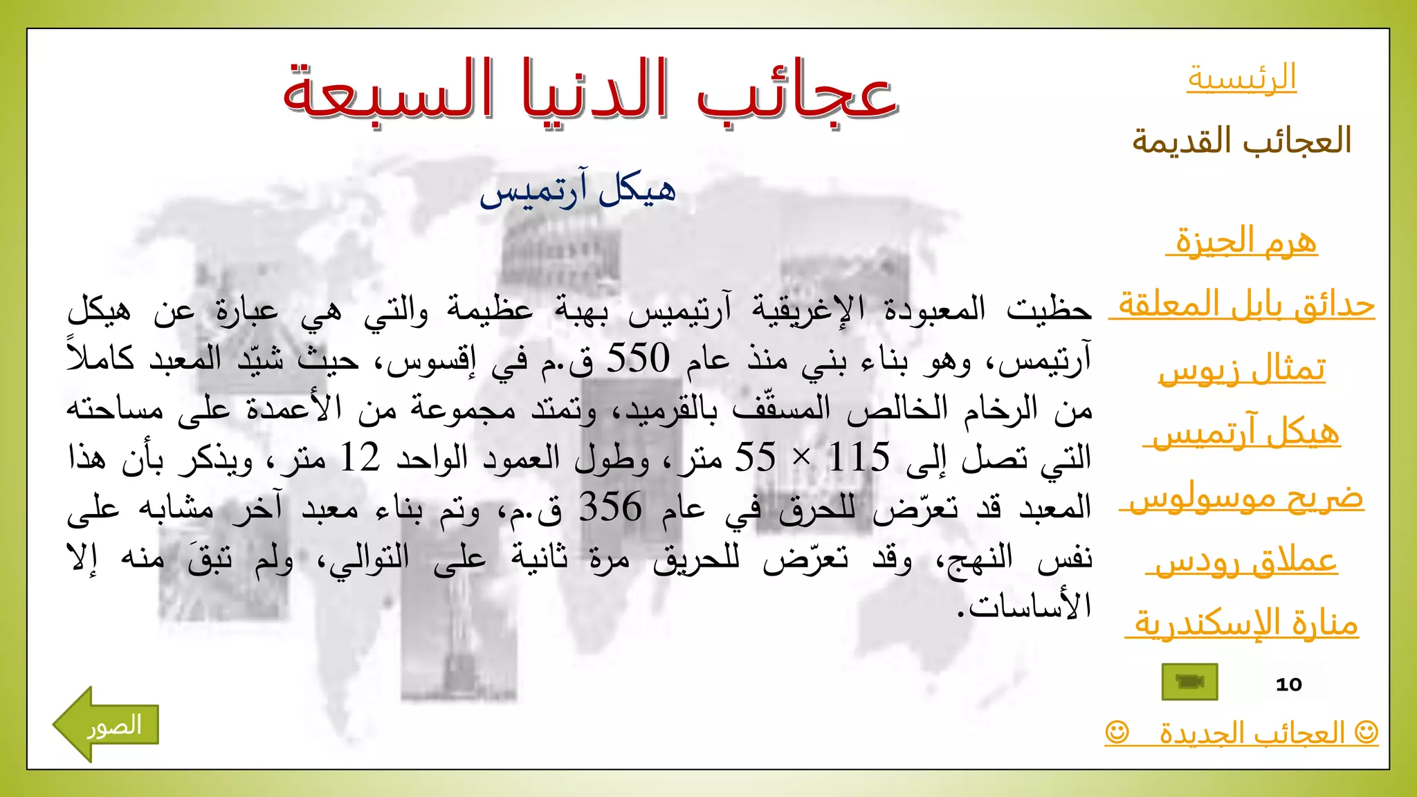 ‫الرئيسية‬
‫القديمة‬ ‫العجائب‬
‫الجيزة‬ ‫هرم‬
‫المعلقة‬ ‫بابل‬ ‫حدائق‬
‫زيوس‬ ‫تمثال‬
‫آرتميس‬ ‫هيكل‬
‫موسولوس‬ ‫ضريح‬
‫رودس‬ ‫عملاق‬
‫الإسكندرية‬ ‫منارة‬
‫الجديدة‬ ‫العجائب‬
10
‫تميس‬‫ر‬‫آ‬ ‫هيكل‬
‫حظيت‬‫المعبودة‬‫يقية‬‫ر‬‫اإلغ‬‫تيميس‬‫ر‬‫آ‬‫بهبة‬‫عظيمة‬‫التي‬‫و‬‫هي‬‫ة‬‫ر‬‫عبا‬‫ع‬‫ن‬‫هيكل‬
،‫تيمس‬‫ر‬‫آ‬‫وهو‬‫بناء‬‫بني‬‫منذ‬‫عام‬550‫ق‬.‫م‬‫في‬،‫إقسوس‬‫حيث‬‫د‬ّ‫شي‬‫المعبد‬ّ‫ا‬‫ال‬‫كام‬
‫من‬‫الرخام‬‫الخالص‬‫ف‬ّ‫ق‬‫المس‬،‫بالقرميد‬‫وتمتد‬‫مجموعة‬‫من‬‫األعمدة‬‫على‬‫مس‬‫احته‬
‫التي‬‫تصل‬‫إلى‬115×55،‫متر‬‫وطول‬‫العمود‬‫احد‬‫و‬‫ال‬12،‫متر‬‫ويذكر‬‫بأن‬‫هذا‬
‫المعبد‬‫قد‬‫ض‬ّ‫تعر‬‫للحرق‬‫في‬‫عام‬356‫ق‬.،‫م‬‫وتم‬‫بناء‬‫معبد‬‫آخر‬‫مشابه‬‫على‬
‫نفس‬،‫النهج‬‫وقد‬‫ض‬ّ‫تعر‬‫يق‬‫ر‬‫للح‬‫ة‬‫ر‬‫م‬‫ثانية‬‫على‬،‫الي‬‫و‬‫الت‬‫ولم‬ّ‫تبق‬‫منه‬‫إال‬
‫األساسات‬.
‫الصور‬
 