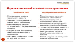 Идиллия отношений пользователя и приложения
Пользователь хочет Продукт реализует возможность
1
 Продукт должен отражать
уникальность личности
 Экономия личного времени на
поиск и анализ информации
 Свобода выбора в средствах,
методах и скорости коммуникации с
социумом
 Продукт должен быть удобным
конкретно для уникального
пользователя
 Быть в курсе обновления только
интересного контента
 Менять наполнение под личные
потребности самостоятельно
 Самостоятельно сохранять и
структурировать информацию
 Синхронизировать работу с другими
важными средствами коммуникации
 Автоматизировать анализ поведения и
предложение интересного контента
 Самостоятельно регулировать
настройки анализа и интересного
контента
 Работать на удобном языке и в рамках
понятной терминологии
Мкервалидзе Теона Гурамовна
e-mail: mkervalidze@inbox.ru
тел.: 8 (916) 852-69-27
 