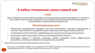 В любых отношениях нужен первый шаг
1 ЭТАП
Монетизация результатов
5
1. Увеличение популярности продукта, так как пользователь охотней возвращается и
советует приложение, в создании которого принимал непосредственное участие
2. У компании появится больше информации для анализа поведения пользователя
3. Компания сможет предложить более кастомизированный контент
4. Благодаря первым 3 пунктам компания сможет проводить более эффективные
рекламные компании и привлекать новый поток клиентов
Как только отношения выйдут на этап зрелости (4-5 ЭТАП), продавать пользователю расширенные пакеты
«конфиденциальность», «синхронизация», «безопасность», «языки»
Дать возможность пользователю влиять на организацию хранения интересного контента
так, чтобы он был всегда под рукой и его в любой момент можно было бы поменять в
соответствии с изменениями потребностей
 Дополнительные способы монетизации по всем этапам
Мкервалидзе Теона Гурамовна
e-mail: mkervalidze@inbox.ru
тел.: 8 (916) 852-69-27
 