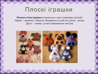FokinaLida.75@mail.ru
Плоскі іграшки
Плоска м’яка іграшка складається з двох однакових деталей.
Перша - животик і обличчя. Вишиваємо на ній очі, ротик і носик.
Друга – спинка, до якої пришиваємо хвостик.
 