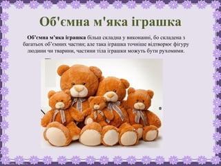 FokinaLida.75@mail.ru
Об'ємна м'яка іграшка
Об’ємна м’яка іграшка більш складна у виконанні, бо складена з
багатьох об’ємних частин; але така іграшка точніше відтворює фігуру
людини чи тварини, частини тіла іграшки можуть бути рухомими.
 