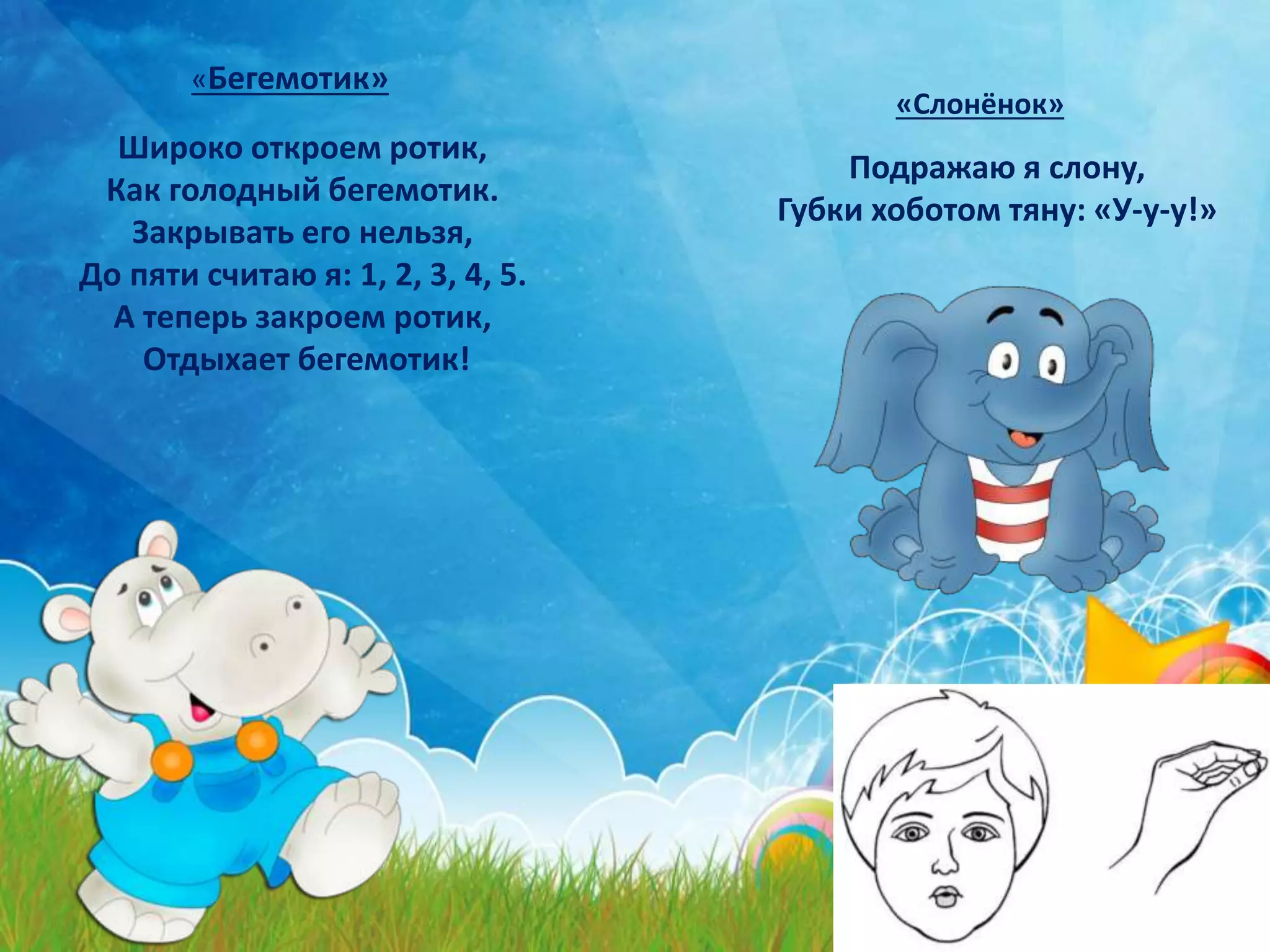 Широко откроем ротик,
Как голодный бегемотик.
Закрывать его нельзя,
До пяти считаю я: 1, 2, 3, 4, 5.
А теперь закроем ротик,
Отдыхает бегемотик!
«Бегемотик»
Подражаю я слону,
Губки хоботом тяну: «У-у-у!»
«Слонёнок»
 