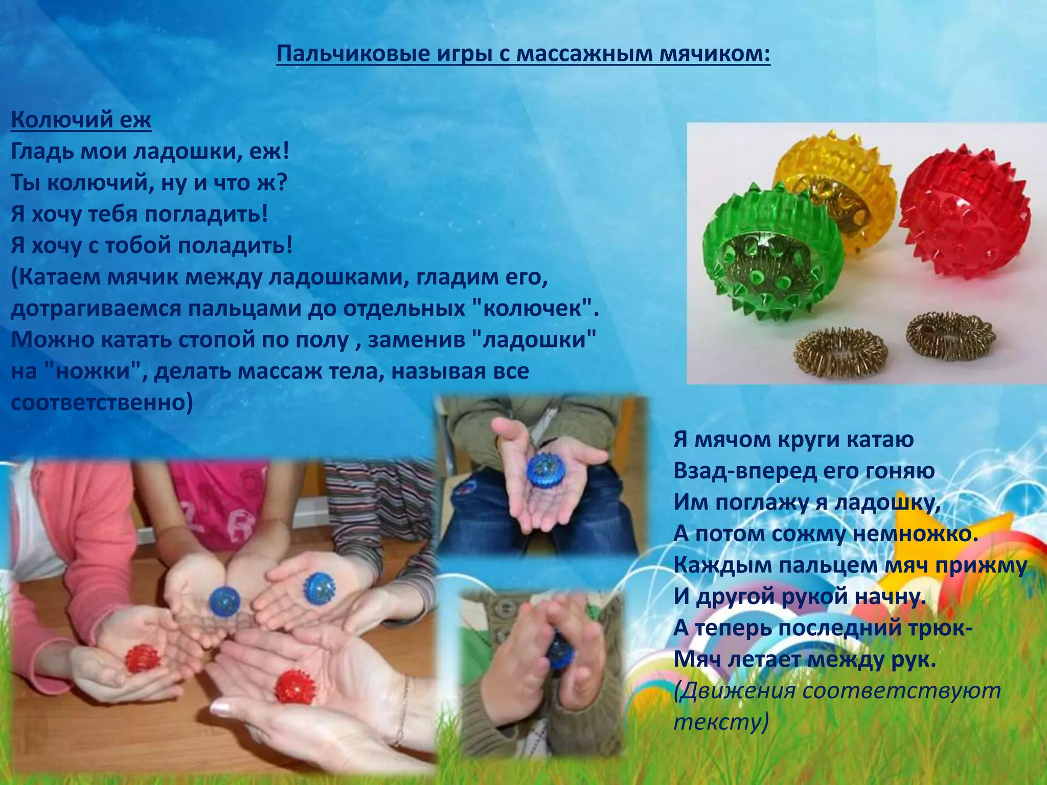Пальчиковые игры с массажным мячиком:
Колючий еж
Гладь мои ладошки, еж!
Ты колючий, ну и что ж?
Я хочу тебя погладить!
Я хочу с тобой поладить!
(Катаем мячик между ладошками, гладим его,
дотрагиваемся пальцами до отдельных "колючек".
Можно катать стопой по полу , заменив "ладошки"
на "ножки", делать массаж тела, называя все
соответственно)
Я мячом круги катаю
Взад-вперед его гоняю
Им поглажу я ладошку,
А потом сожму немножко.
Каждым пальцем мяч прижму
И другой рукой начну.
А теперь последний трюк-
Мяч летает между рук.
(Движения соответствуют
тексту)
 
