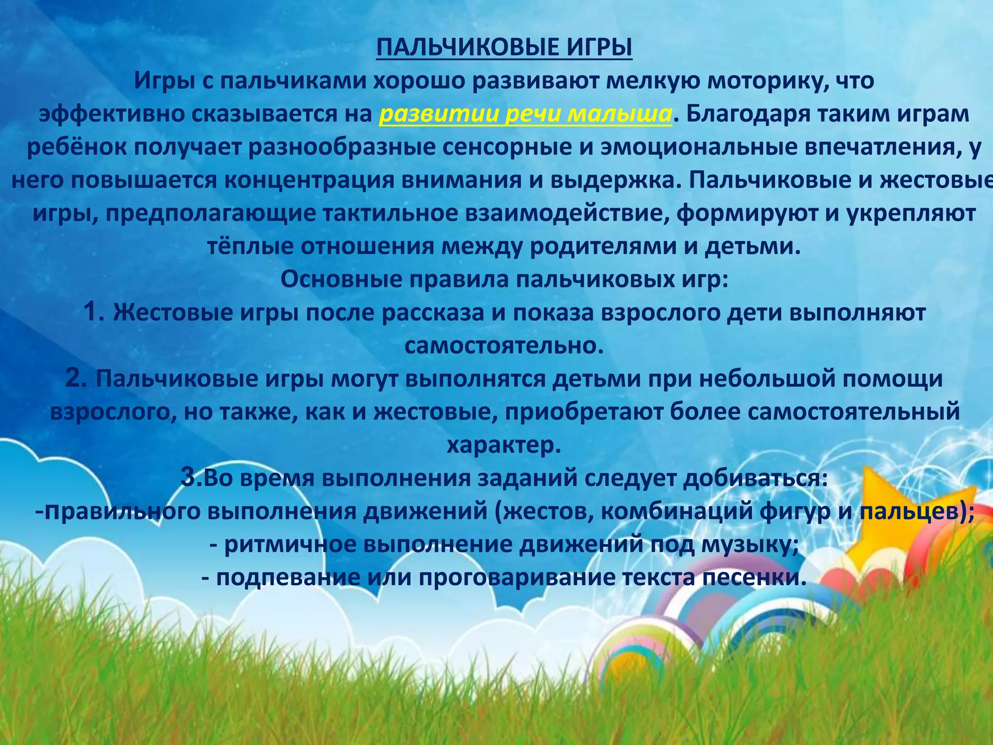 ПАЛЬЧИКОВЫЕ ИГРЫ
Игры с пальчиками хорошо развивают мелкую моторику, что
эффективно сказывается на развитии речи малыша. Благодаря таким играм
ребёнок получает разнообразные сенсорные и эмоциональные впечатления, у
него повышается концентрация внимания и выдержка. Пальчиковые и жестовые
игры, предполагающие тактильное взаимодействие, формируют и укрепляют
тёплые отношения между родителями и детьми.
Основные правила пальчиковых игр:
1. Жестовые игры после рассказа и показа взрослого дети выполняют
самостоятельно.
2. Пальчиковые игры могут выполнятся детьми при небольшой помощи
взрослого, но также, как и жестовые, приобретают более самостоятельный
характер.
3.Во время выполнения заданий следует добиваться:
-правильного выполнения движений (жестов, комбинаций фигур и пальцев);
- ритмичное выполнение движений под музыку;
- подпевание или проговаривание текста песенки.
 