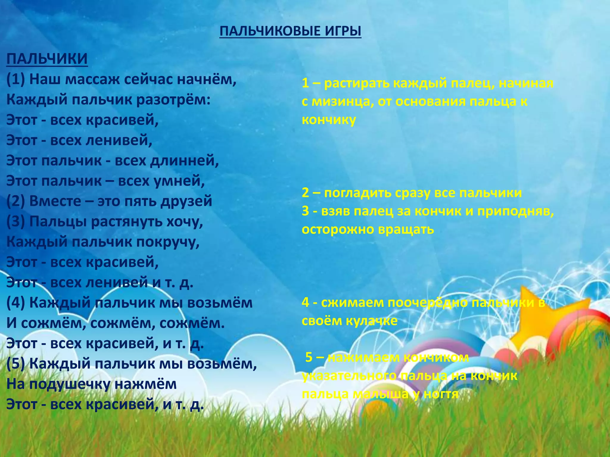 ПАЛЬЧИКОВЫЕ ИГРЫ
ПАЛЬЧИКИ
(1) Наш массаж сейчас начнём,
Каждый пальчик разотрём:
Этот - всех красивей,
Этот - всех ленивей,
Этот пальчик - всех длинней,
Этот пальчик – всех умней,
(2) Вместе – это пять друзей
(3) Пальцы растянуть хочу,
Каждый пальчик покручу,
Этот - всех красивей,
Этот - всех ленивей и т. д.
(4) Каждый пальчик мы возьмём
И сожмём, сожмём, сожмём.
Этот - всех красивей, и т. д.
(5) Каждый пальчик мы возьмём,
На подушечку нажмём
Этот - всех красивей, и т. д.
1 – растирать каждый палец, начиная
с мизинца, от основания пальца к
кончику
2 – погладить сразу все пальчики
3 - взяв палец за кончик и приподняв,
осторожно вращать
4 - сжимаем поочерёдно пальчики в
своём кулачке
5 – нажимаем кончиком
указательного пальца на кончик
пальца малыша у ногтя
 