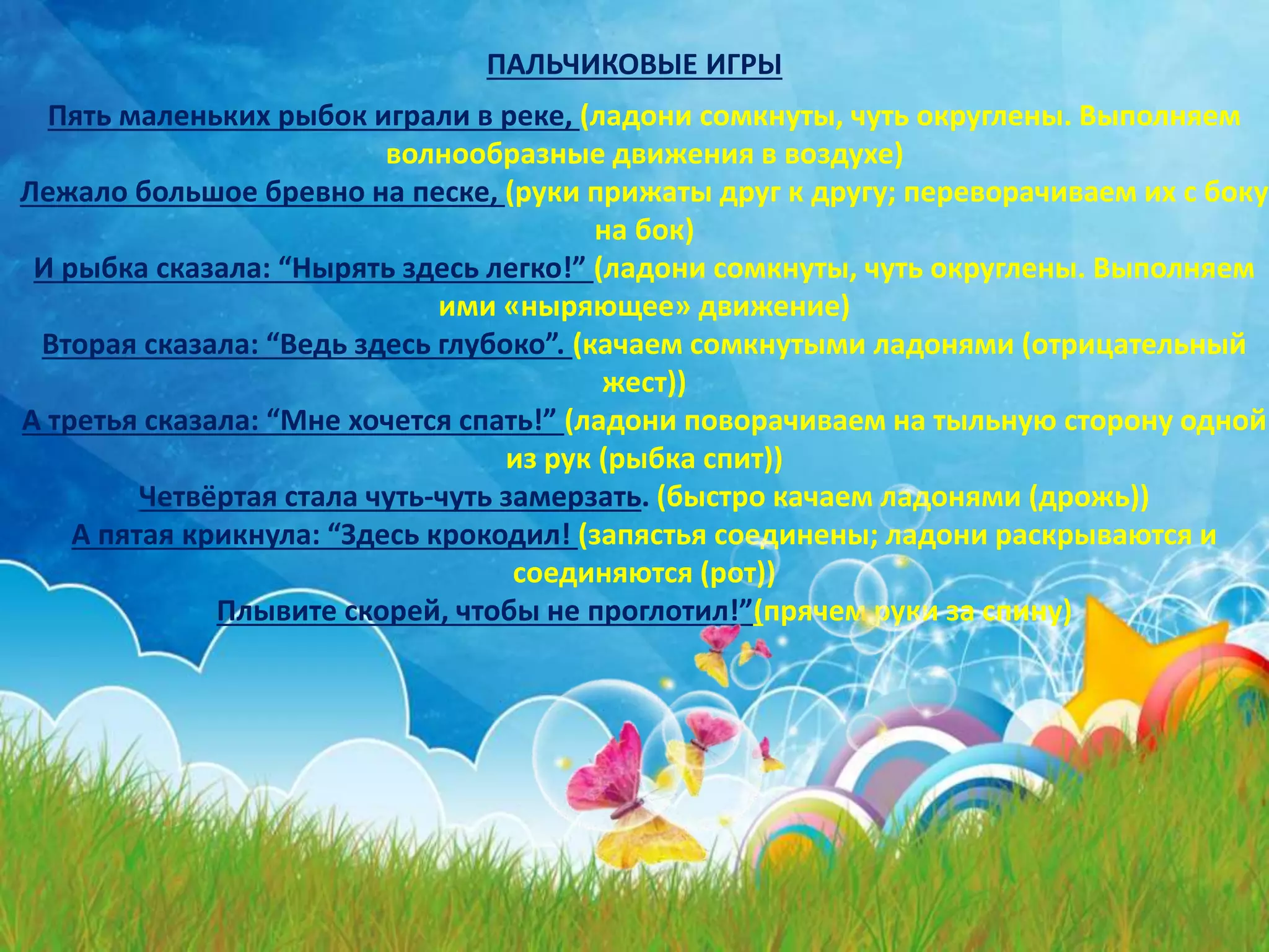 Пять маленьких рыбок играли в реке, (ладони сомкнуты, чуть округлены. Выполняем
волнообразные движения в воздухе)
Лежало большое бревно на песке, (руки прижаты друг к другу; переворачиваем их с боку
на бок)
И рыбка сказала: “Нырять здесь легко!” (ладони сомкнуты, чуть округлены. Выполняем
ими «ныряющее» движение)
Вторая сказала: “Ведь здесь глубоко”. (качаем сомкнутыми ладонями (отрицательный
жест))
А третья сказала: “Мне хочется спать!” (ладони поворачиваем на тыльную сторону одной
из рук (рыбка спит))
Четвёртая стала чуть-чуть замерзать. (быстро качаем ладонями (дрожь))
А пятая крикнула: “Здесь крокодил! (запястья соединены; ладони раскрываются и
соединяются (рот))
Плывите скорей, чтобы не проглотил!”(прячем руки за спину)
ПАЛЬЧИКОВЫЕ ИГРЫ
 