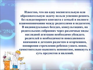 Известно, что ни одну воспитательную или
образовательную задачу нельзя успешно решить
без плодотворного контакта с семьей и полного
взаимопонимания между родителями и педагогом.
В индивидуальных беседах, консультациях, на
родительских собраниях через различные виды
наглядной агитация необходимо убеждать
родителей в необходимости повседневного
внимания к детским радостям и огорчениям,
поощрения стремления ребенка узнать новое,
самостоятельно выяснить непонятное, вникнуть в
суть предметов и явлений.
 