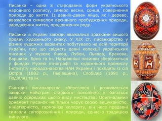 Писанка – одна зі стародавніх форм українського
народного розпису, символ весни, сонця, повернення
природи до життя. Із давніх-давен яйце, як і дерево,
вважалося символом весняного пробудження природи,
зародження життя, продовження роду.
Писанки в Україні завжди вважалися зразками вищого
прояву художнього смаку. У XIX ст. писанкарство у
різних художніх варіантах побутувало на всій території
України, про що свідчать давні колекції українських
писанок у музеях Києва, Лубен, Львова, Кракова,
Варшави, Брно та ін. Найдавніші писанки зберігаються
у фондах Музею етнографії та художнього промислу
Інституту народознавства НАН України і походять із сіл
Острів (1882 p., Львівщина), Слобідка (1891 p.,
Поділля) та ін.
Сьогодні писанкарство збереглося і розвивається
завдяки майстрам старшого покоління у багатьох
давніх осередках цього виду мистецтва. Оригінальний
орнамент писанок не тільки чарує своєю вишуканістю,
мініатюрністю, гармонією колориту, він несе прадавні
символи світорозуміння і природи, єднає з традицією
минулого.
 