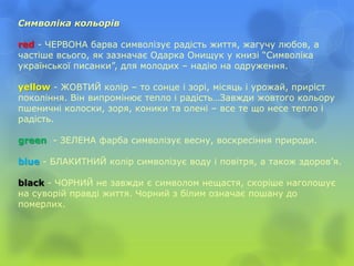 Символіка кольорів
red - ЧЕРВОНА барва символізує радість життя, жагучу любов, а
частіше всього, як зазначає Одарка Онищук у книзі “Символіка
української писанки”, для молодих – надію на одруження.
yellow - ЖОВТИЙ колір – то сонце і зорі, місяць і урожай, приріст
покоління. Він випромінює тепло і радість…Завжди жовтого кольору
пшеничні колоски, зоря, коники та олені – все те що несе тепло і
радість.
green - ЗЕЛЕНА фарба символізує весну, воскресіння природи.
blue - БЛАКИТНИЙ колір символізує воду і повітря, а також здоров’я.
black - ЧОРНИЙ не завжди є символом нещастя, скоріше наголошує
на суворій правді життя. Чорний з білим означає пошану до
померлих.
 