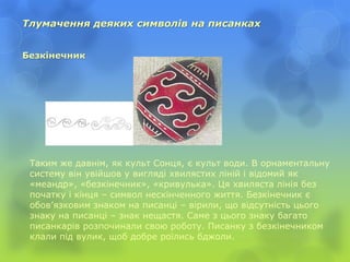 Тлумачення деяких символів на писанках
Безкінечник
Таким же давнім, як культ Сонця, є культ води. В орнаментальну
систему він увійшов у вигляді хвилястих ліній і відомий як
«меандр», «безкінечник», «кривулька». Ця хвиляста лінія без
початку і кінця – символ нескінченного життя. Безкінечник є
обов’язковим знаком на писанці – вірили, що відсутність цього
знаку на писанці – знак нещастя. Саме з цього знаку багато
писанкарів розпочинали свою роботу. Писанку з безкінечником
клали під вулик, щоб добре роїлись бджоли.
 