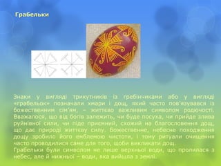 Грабельки
Знаки у вигляді трикутників із гребінчиками або у вигляді
«грабельок» позначали хмари і дощ, який часто пов’язувався із
божественним сім’ям, – життєво важливим символом родючості.
Вважалося, що від богів залежить, чи буде посуха, чи прийде злива
руйнівної сили, чи піде приємний, схожий на благословення дощ,
що дає природі життєву силу. Божественне, небесне походження
дощу зробило його емблемою чистоти, і тому ритуали очищення
часто проводилися саме для того, щоби викликати дощ.
Грабельки були символом не лише верхньої води, що пролилася з
небес, але й нижньої – води, яка вийшла з землі.
 