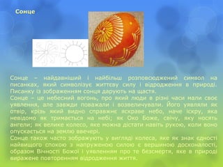 Сонце
Сонце – найдавніший і найбільш розповсюджений символ на
писанках, який символізує життєву силу і відродження в природі.
Писанку із зображенням сонця дарують на щастя.
Сонце – це небесний вогонь, про який люди в різні часи мали своє
уявлення, але завжди поважали і возвеличували. Його уявляли як
отвір, крізь який видно справжнє яскраве небо, наче іскру, яка
невідомо як тримається на небі; як Око Боже, свічу, яку носять
ангели; як велике колесо, яке можна дістати навіть рукою, коли воно
опускається на землю ввечері.
Сонце також часто зображують у вигляді колеса, яке як знак єдності
найвищого спокою з напруженою силою є вершиною досконалості,
образом Вічності Божої і уявленням про те безсмертя, яке в природі
виражене повторенням відродження життя.
 