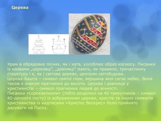 Церква
Храм в обрядових піснях, як і хата, уособлює образ космосу. Писанки
із назвами „церковці”, „дзвіниці” мають, як правило, тричастинну
структуру і є, як і світове дерево, центром світобудови.
Церква-Башта – символ святої гори, вершина якої сягає небес. Вона
також є знаком прагнення до висоти. Церква і дзвіниця у
християнстві – символ прагнення людей до вічності.
Писанки «сорокаклинки» (тобто розділені на 40 трикутників – символ
40-денного посту) із зображенням церкви, хрестів та інших символів
християнства із надписами «Христос Воскрес» було прийнято
дарувати на Пасху.
 
