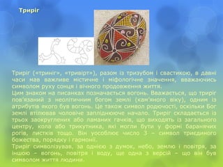 Триріг
Триріг («триніг», «тривірт»), разом із тризубом і свастикою, в давні
часи мав важливе містичне і міфологічне значення, вважаючись
символом руху сонця і вічного продовження життя.
Цим знаком на писанках позначається вогонь. Вважається, що триріг
пов’язаний з неолітичним богом землі (кам’яного віку), одним із
атрибутів якого був вогонь. Це також символ родючості, оскільки Бог
землі втілював чоловіче запліднююче начало. Триріг складається із
трьох заокруглених або ламаних гачків, що виходять із загального
центру, кола або трикутника, які могли бути у формі баранячих
рогів, листків тощо. Він уособлює число 3 – символ триєдиного
божества, порядку і гармонії.
Триріг символізував, за однією з думок, небо, землю і повітря, за
іншою – вогонь, повітря і воду, ще одна з версій – що він був
символом життя людини.
 