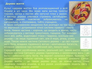 Дерево життя
Культ «дерева життя» був розповсюджений у всій
Україні в усі часи. Він може мати вигляд троїстої
гілочки, квітки з листям або квітучої гілки у вазоні.
У вигляді дерева уявлявся стрижень світобудови.
Світове дерево повсякчас зображувалось не
натурально, а стилізовано, тобто спрощено.
В таких зображеннях неодмінно був розподіл на три яруси
по вертикалі і дотримання чіткої системи правого і лівого
боків. Нижня частина – коріння, що входить в землю, часто
зображувалось у вигляді трикутника, горщика. Тут знаходи-
лися змії, риби, водоплавні птахи і тварини, оскільки низ
дерева – не лише підземний світ, але й море, річка, усяка
вода. Також нижня частина Світового дерева – це світ підзем-
ного бога, владики підземного вогню і незліченних багатств,
втілення уявлення про потойбічний світ, минулі часи.
Середній ярус уособлював землю, реальний світ, земне життя людей.
Верхня частина Світового дерева піднімалась у нескінченну вись – до
Бога і небесного світу богів. На верхів’ї селилися птахи, бджоли, тут
розміщувались небесні світила. Часто на верхів’ї днювало Сонце.
Дерево життя – це також дерево роду, де кожна квітка, гілка
означали певного родича, а все разом уособлювало модель світу і
людини, його родове дерево
 