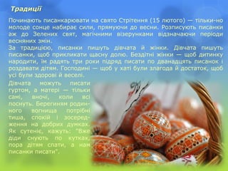 Починають писанкарювати на свято Стрітення (15 лютого) — тільки-но
молоде сонце набирає сили, прямуючи до весни. Розписують писанки
аж до Зелених свят, магічними візерунками відзначаючи періоди
весняних змін.
За традицією, писанки пишуть дівчата й жінки. Дівчата пишуть
писанки, щоб прикликати щасну долю. Бездітні жінки — щоб дитинку
народити, їм радять три роки підряд писати по дванадцять писанок і
роздавати дітям. Господині — щоб у хаті були злагода й достаток, щоб
усі були здорові й веселі.
Традиції
Дівчата можуть писати
гуртом, а матері — тільки
самі, вночі, коли всі
поснуть. Берегиням родин-
ного вогнища потрібні
тиша, спокій і зосеред-
ження на добрих думках.
Як сутеніє, кажуть: "Вже
діди снують по кутках,
пора дітям спати, а нам
писанки писати".
 
