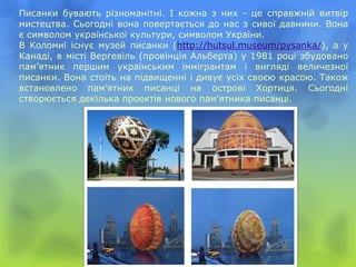 Писанки бувають різноманітні. І кожна з них - це справжній витвір
мистецтва. Сьогодні вона повертається до нас з сивої давнини. Вона
є символом української культури, символом України.
В Коломиї існує музей писанки (http://hutsul.museum/pysanka/), а у
Канаді, в місті Вергевіль (провінція Альберта) у 1981 році збудовано
пам’ятник першим українським іммігрантам і вигляді величезної
писанки. Вона стоїть на підвищенні і дивує усіх своєю красою. Також
встановлено пам’ятник писанці на острові Хортиця. Сьогодні
створюється декілька проектів нового пам’ятника писанці.
 