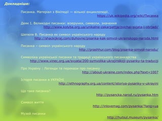 Докладніше:
Писанка. Матеріал з Вікіпедії — вільної енциклопедії.
https://uk.wikipedia.org/wiki/Писанка
Деяк І. Великодні писанки: візерунки, символи, значення
http://www.kolyba.org.ua/unikalne-zakarpattja/zvichai-svjata-i-obrjadi/
Шепеля В. Писанка як символ українського народу
http://shackijkraj.com/duhovne/pisanka-kak-simvol-ukrainskogo-naroda.html
Писанка – символ українського народу
http://prashhur.com/blog/pisanka-simvol-narodu/
Символіка української писанки та традиції українського писанкарства
http://www.vinec.org.ua/svyata/200-symvolika-ukrajinskoji-pysanky-ta-tradyciji
Про Україну : Легенди та перекази про писанку
http://about-ukraine.com/index.php?text=1007
Історія писанки в УКРАЇНІ
http://ethnography.org.ua/content/istoriya-pysanky-v-ukrayini
Що таке писанка?
http://pysancka.narod.ru/pysanka.htm
Символ життя
http://inlovemag.com/pysanka/?lang=ua
Музей писанки
http://hutsul.museum/pysanka/
 