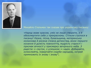 Михайло Стельмах так сказав про українську писанку:
«Народ живе красою, уміє не лише створити, а й
обезсмертити себе у прекрасному. Стільки стрілося в
писанці! Казка, пісня, бувальщина, материнська
колискова й росяна стежка дитинства, вінок першого
кохання й дужість повноліття, мудрість старості і
присмак вічності у присмерку вечірнього неба. З
радістю — смуток, з усмішкою — надія. Добирайте,
осмислюйте, повертайте скарби народові, котрий
примножить їх знову і знову".
 