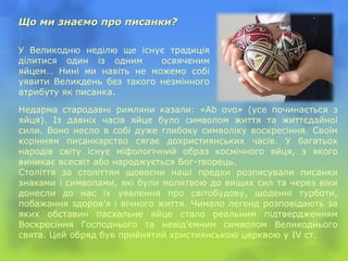 Що ми знаємо про писанки?
Недарма стародавні римляни казали: «Ab ovo» (усе починається з
яйця). Із давніх часів яйце було символом життя та життєдайної
сили. Воно несло в собі дуже глибоку символіку воскресіння. Своїм
корінням писанкарство сягає дохристиянських часів. У багатьох
народів світу існує міфологічний образ космічного яйця, з якого
виникає всесвіт або народжується Бог-творець.
Століття за століттям щовесни наші предки розписували писанки
знаками і символами, які були молитвою до вищих сил та через віки
донесли до нас їх уявлення про світобудову, щоденні турботи,
побажання здоров’я і вічного життя. Чимало легенд розповідають за
яких обставин пасхальне яйце стало реальним підтвердженням
Воскресіння Господнього та невід’ємним символом Великоднього
свята. Цей обряд був прийнятий християнською церквою у IV ст.
У Великодню неділю ще існує традиція
ділитися один із одним освяченим
яйцем… Нині ми навіть не можемо собі
уявити Великдень без такого незмінного
атрибуту як писанка.
 