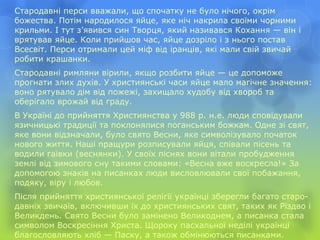 Стародавні перси вважали, що спочатку не було нічого, окрім
божества. Потім народилося яйце, яке ніч накрила своїми чорними
крильми. І тут з’явився син Творця, який називався Кохання — він і
врятував яйце. Коли прийшов час, яйце дозріло і з нього постав
Всесвіт. Перси отримали цей міф від іранців, які мали свій звичай
робити крашанки.
Стародавні римляни вірили, якщо розбити яйце — це допоможе
прогнати злих духів. У християнські часи яйце мало магічне значення:
воно рятувало дім від пожежі, захищало худобу від хвороб та
оберігало врожай від граду.
В Україні до прийняття Християнства у 988 р. н.е. люди сповідували
язичницькі традиції та поклонялися поганським божкам. Одне зі свят,
яке вони відзначали, було свято Весни, яке символізувало початок
нового життя. Наші пращури розписували яйця, співали пісень та
водили гаївки (веснянки). У своїх піснях вони вітали пробудження
землі від зимового сну такими словами: «Весна вже воскресла!» За
допомогою знаків на писанках люди висловлювали свої побажання,
подяку, віру і любов.
Після прийняття християнської релігії українці зберегли багато старо-
давніх звичаїв, включивши їх до християнських свят, таких як Різдво і
Великдень. Свято Весни було замінено Великоднем, а писанка стала
символом Воскресіння Христа. Щороку пасхальної неділі українці
благословляють хліб — Паску, а також обмінюються писанками.
 