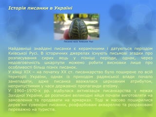 Історія писанки в Україні
Найдавніші знайдені писанки є керамічними і датуються періодом
Київської Русі. В історичних джерелах існують письмові згадки про
розписування сирих яєць у пізніші періоди, однак, через
недовговічність шкарлупи можемо робити висновки лише про
особливості більш пізніх писанок.
У кінці ХІХ – на початку ХХ ст. писанкарство було поширене по всій
території України, однак із приходом радянської влади почало
занепадати, адже писанка вважалася церковним атрибутом,
неприпустимим у часи державної пропаганди атеїзму.
У 1960–1970-х рр. відбулася активізація писанкарства у межах
Західної України, де розписані великодні яйця почали виготовляти на
замовлення та продавати на ярмарках. Тоді ж масово поширилися
дерев’яні сувенірні писанки, розфарбовані аквареллю та розраховані
переважно на туристів.
Писанка часів Київської Русі
 